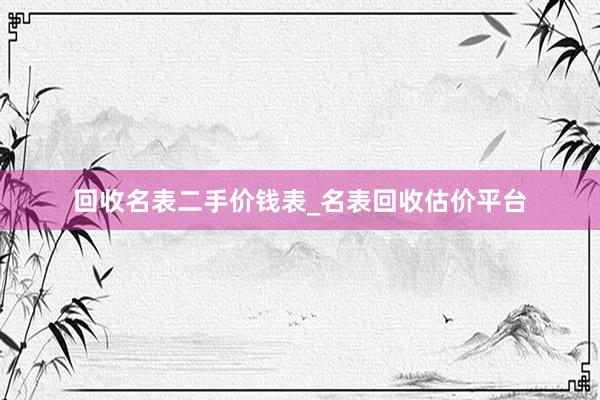 回收名表二手价钱表_名表回收估价平台