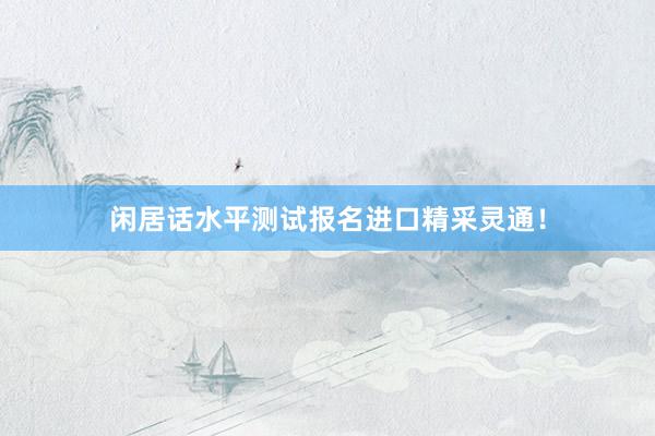 闲居话水平测试报名进口精采灵通！