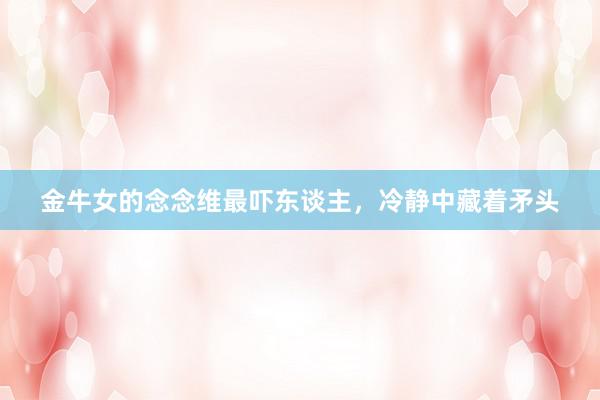 金牛女的念念维最吓东谈主，冷静中藏着矛头