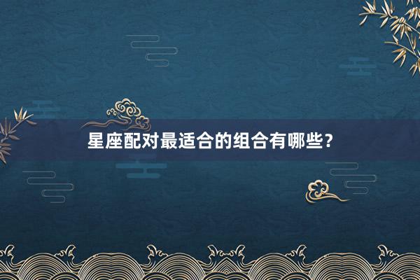 星座配对最适合的组合有哪些？